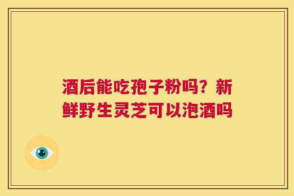 酒后能吃孢子粉吗？新鲜野生灵芝可以泡酒吗
