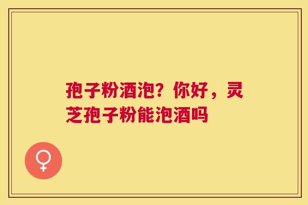 孢子粉酒泡？你好，灵芝孢子粉能泡酒吗