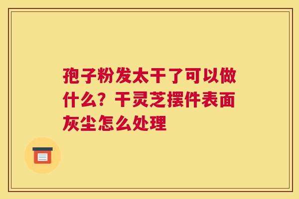 孢子粉发太干了可以做什么？干灵芝摆件表面灰尘怎么处理