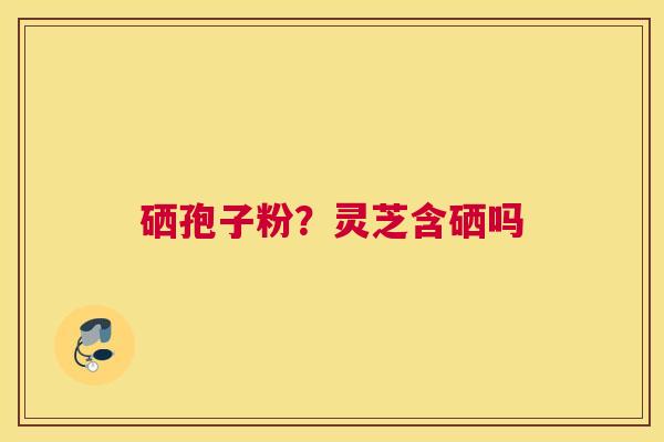硒孢子粉？灵芝含硒吗