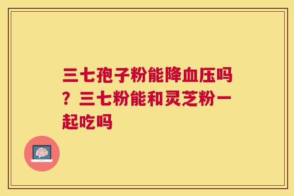 三七孢子粉能降血压吗？三七粉能和灵芝粉一起吃吗