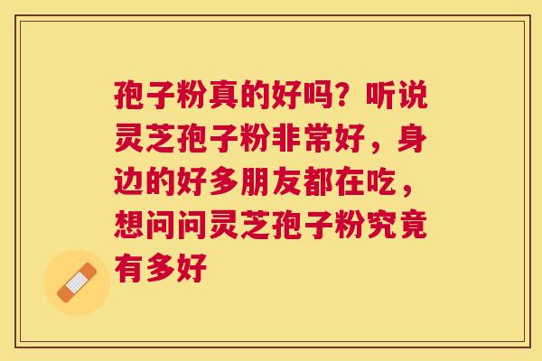 孢子粉真的好吗?听说灵芝孢子粉非常好,身边的好多朋友都在吃,想问问灵芝孢子粉究竟有多好 孢子粉真的好吗?听说灵芝孢子粉非常好,身边的好多朋友都在吃,想问问灵芝孢子粉究竟有多好