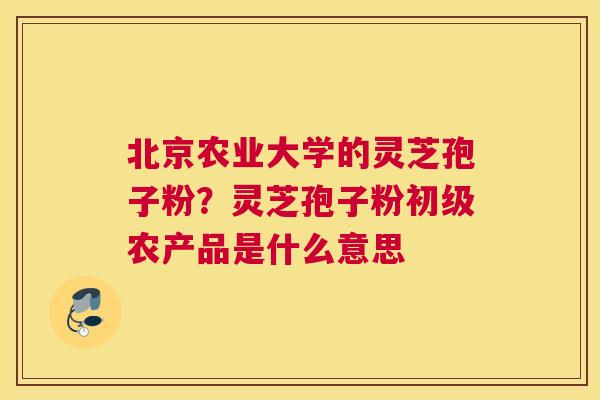 北京农业大学的灵芝孢子粉?灵芝孢子粉初级农产品是什么意思 北京农业大学的灵芝孢子粉?灵芝孢子粉初级农产品是什么意思