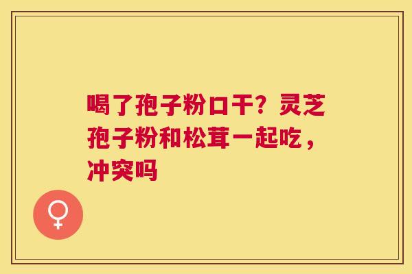 喝了孢子粉口干?灵芝孢子粉和松茸一起吃,冲突吗 喝了孢子粉口干?灵芝孢子粉和松茸一起吃,冲突吗