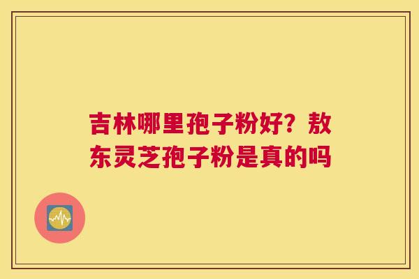 吉林哪里孢子粉好？敖东灵芝孢子粉是真的吗