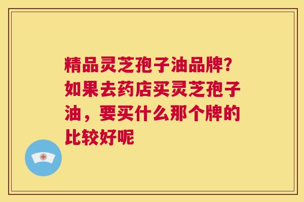 精品灵芝孢子油品牌？如果去药店买灵芝孢子油，要买什么那个牌的比较好呢