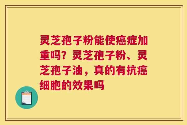 灵芝孢子粉能使癌症加重吗？灵芝孢子粉、灵芝孢子油，真的有抗癌细胞的效果吗