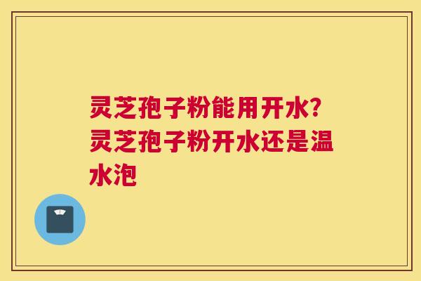 灵芝孢子粉能用开水？灵芝孢子粉开水还是温水泡