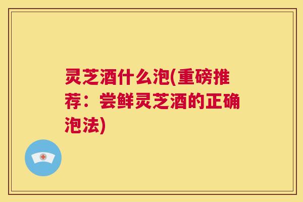 灵芝酒什么泡(重磅推荐：尝鲜灵芝酒的正确泡法)