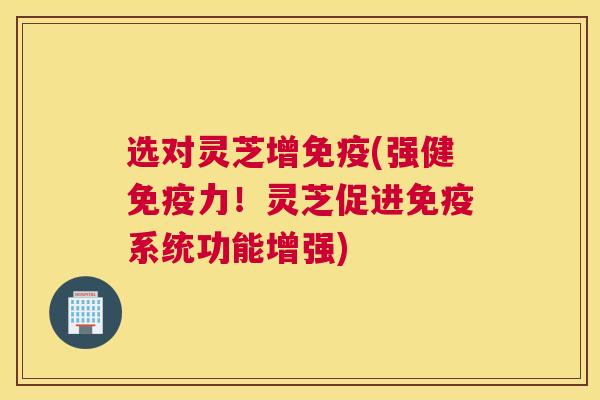 选对灵芝增免疫(强健免疫力！灵芝促进免疫系统功能增强)