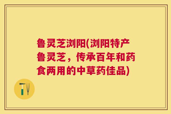 鲁灵芝浏阳(浏阳特产鲁灵芝，传承百年和药食两用的中草药佳品)