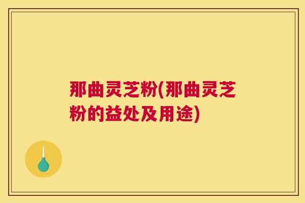 那曲灵芝粉(那曲灵芝粉的益处及用途)