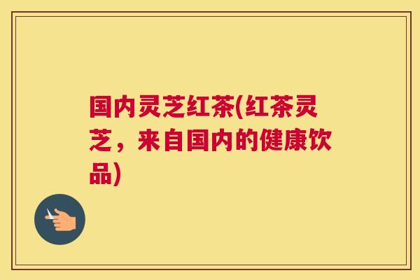 国内灵芝红茶(红茶灵芝，来自国内的健康饮品)
