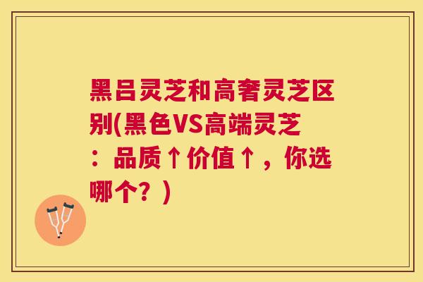 黑吕灵芝和高奢灵芝区别(黑色VS高端灵芝：品质↑价值↑，你选哪个？)