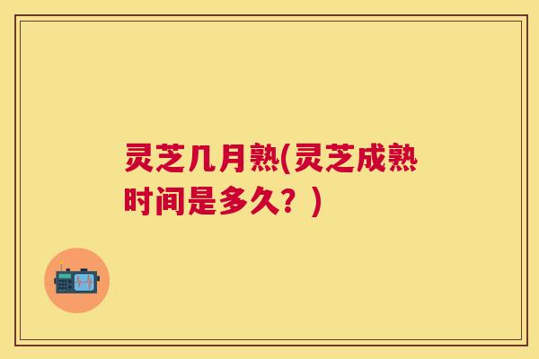 灵芝几月熟(灵芝成熟时间是多久？)