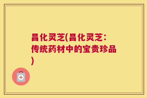 昌化灵芝(昌化灵芝：传统药材中的宝贵珍品)