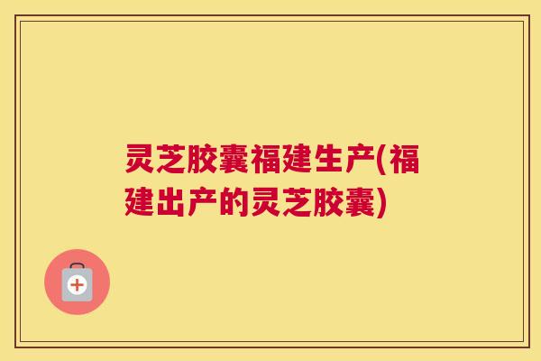 灵芝胶囊福建生产(福建出产的灵芝胶囊)