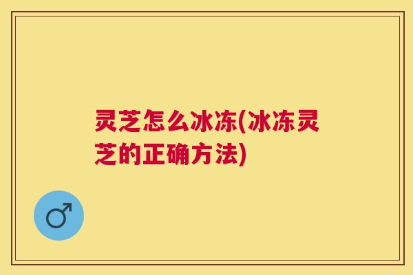 灵芝怎么冰冻(冰冻灵芝的正确方法)