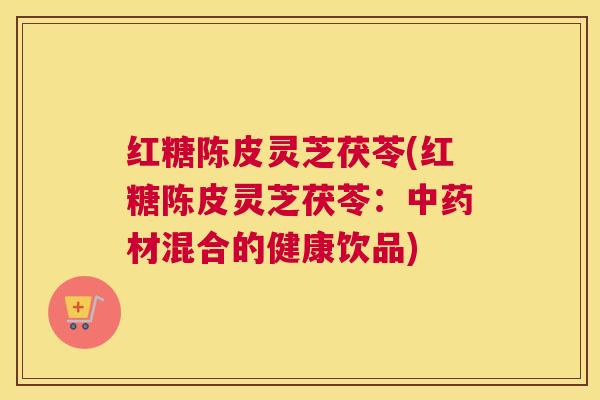 红糖陈皮灵芝茯苓(红糖陈皮灵芝茯苓：中药材混合的健康饮品)