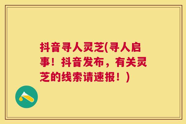 抖音寻人灵芝(寻人启事！抖音发布，有关灵芝的线索请速报！)