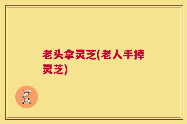 老头拿灵芝(老人手捧灵芝)