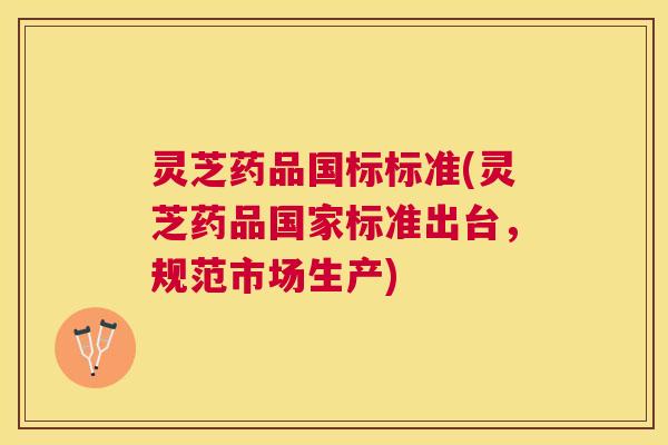 灵芝药品国标标准(灵芝药品国家标准出台,规范市场生产) 灵芝药品国标标准(灵芝药品国家标准出台,规范市场生产)
