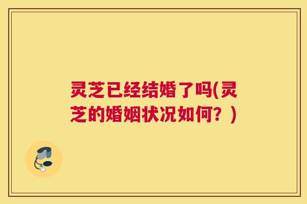 灵芝已经结婚了吗(灵芝的婚姻状况如何?) 灵芝已经结婚了吗(灵芝的婚姻状况如何?)