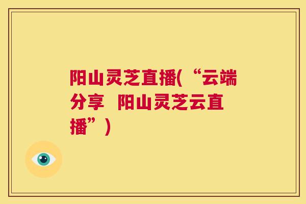 阳山灵芝直播(“云端分享  阳山灵芝云直播”)