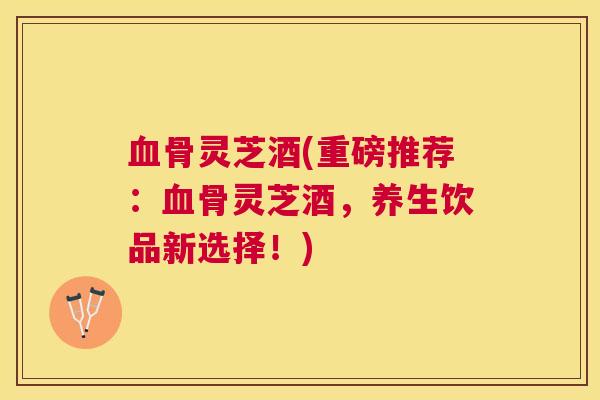 骨灵芝酒(重磅推荐：骨灵芝酒，养生饮品新选择！)
