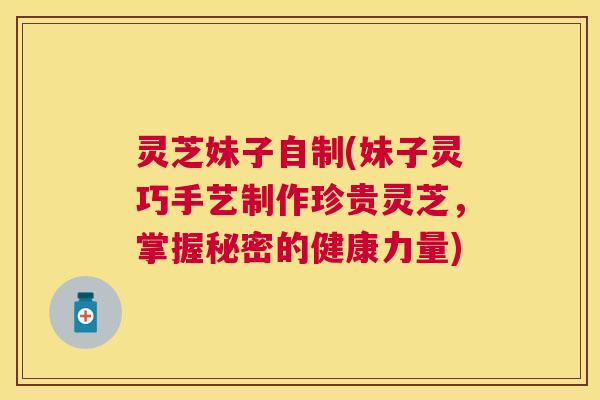 灵芝妹子自制(妹子灵巧手艺制作珍贵灵芝，掌握秘密的健康力量)