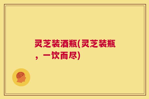 灵芝装酒瓶(灵芝装瓶，一饮而尽)