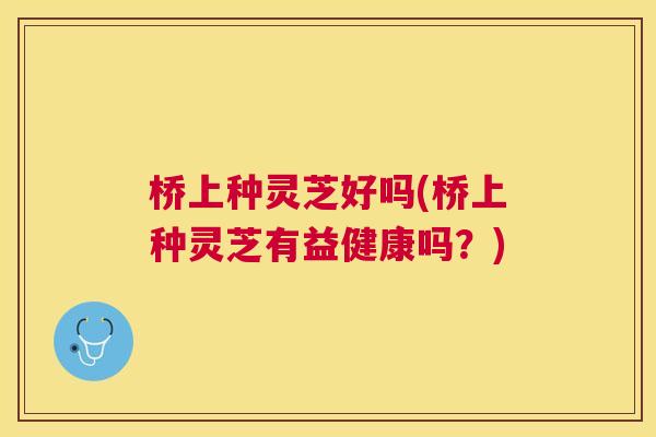 桥上种灵芝好吗(桥上种灵芝有益健康吗？)