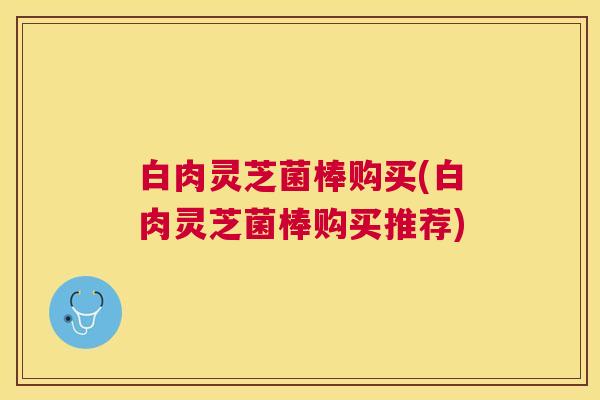 白肉灵芝菌棒购买(白肉灵芝菌棒购买推荐)