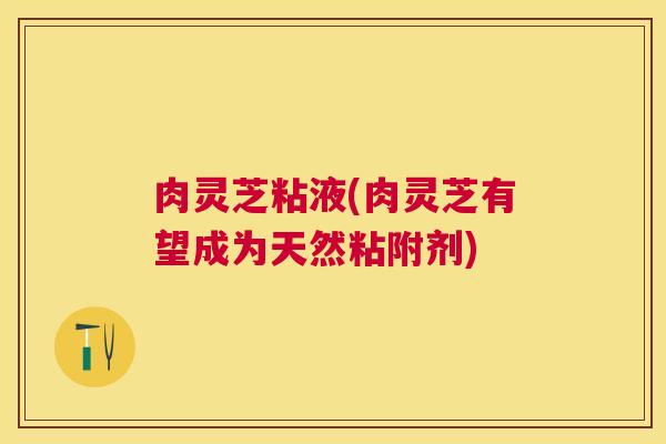 肉灵芝粘液(肉灵芝有望成为天然粘附剂)