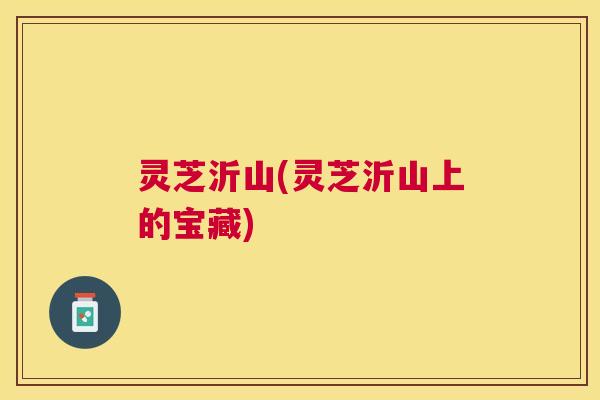 灵芝沂山(灵芝沂山上的宝藏) 灵芝沂山(灵芝沂山上的宝藏)