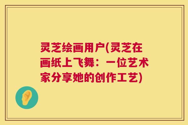 灵芝绘画用户(灵芝在画纸上飞舞:一位艺术家分享她的创作工艺) 灵芝绘画用户(灵芝在画纸上飞舞:一位艺术家分享她的创作工艺)