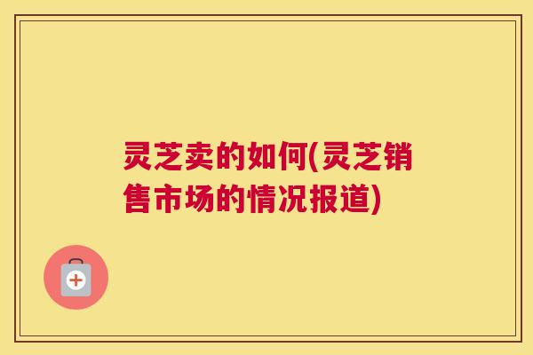 灵芝卖的如何(灵芝销售市场的情况报道)