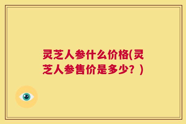 灵芝人参什么价格(灵芝人参售价是多少？)