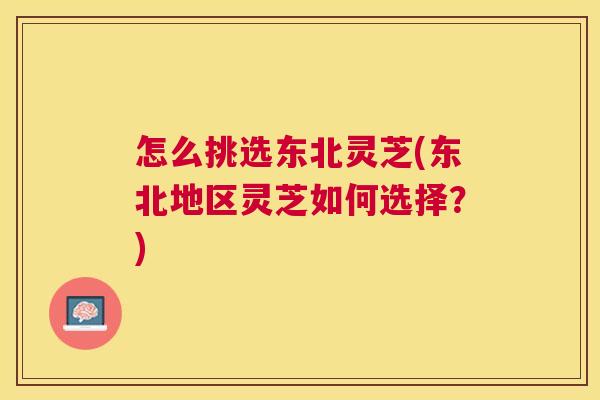 怎么挑选东北灵芝(东北地区灵芝如何选择？)