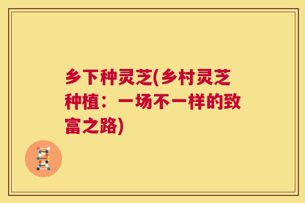 乡下种灵芝(乡村灵芝种植：一场不一样的致富之路)