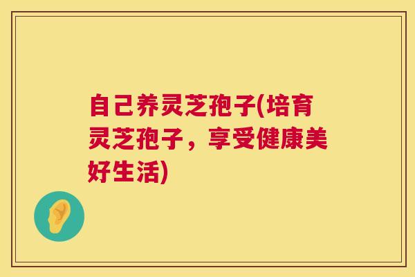 自己养灵芝孢子(培育灵芝孢子，享受健康美好生活)