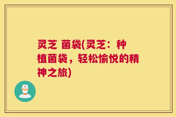 灵芝 菌袋(灵芝：种植菌袋，轻松愉悦的精神之旅)