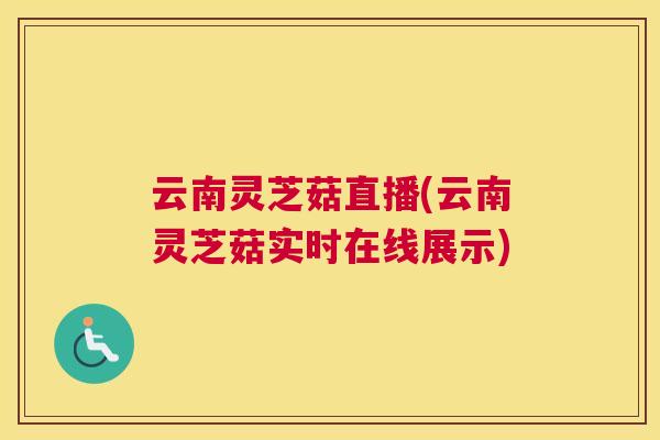 云南灵芝菇直播(云南灵芝菇实时在线展示) 云南灵芝菇直播(云南灵芝菇实时在线展示)