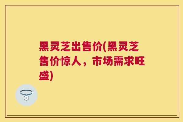 黑灵芝出售价(黑灵芝售价惊人，市场需求旺盛)