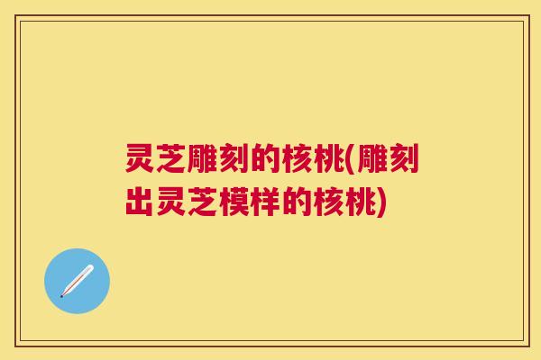 灵芝雕刻的核桃(雕刻出灵芝模样的核桃) 灵芝雕刻的核桃(雕刻出灵芝模样的核桃)