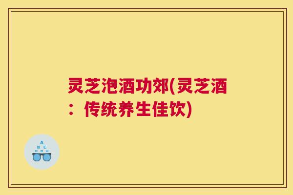 灵芝泡酒功郊(灵芝酒：传统养生佳饮)