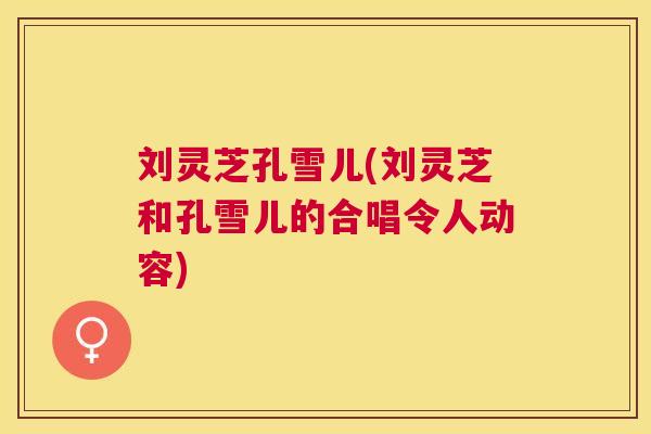 刘灵芝孔雪儿(刘灵芝和孔雪儿的合唱令人动容)