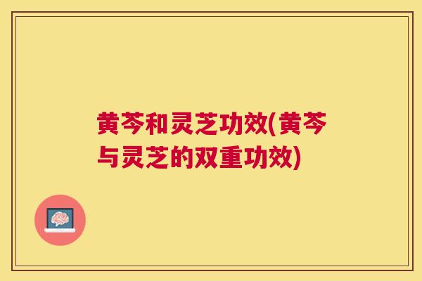 黄芩和灵芝功效(黄芩与灵芝的双重功效) 黄芩和灵芝功效(黄芩与灵芝的双重功效)