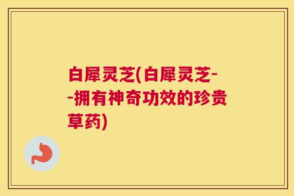 白犀灵芝(白犀灵芝--拥有神奇功效的珍贵草药)