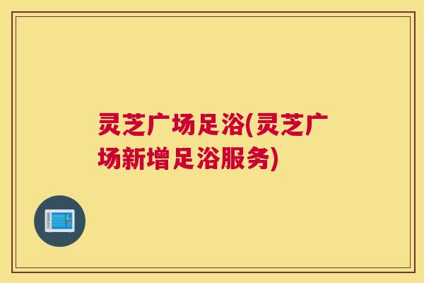 灵芝广场足浴(灵芝广场新增足浴服务)